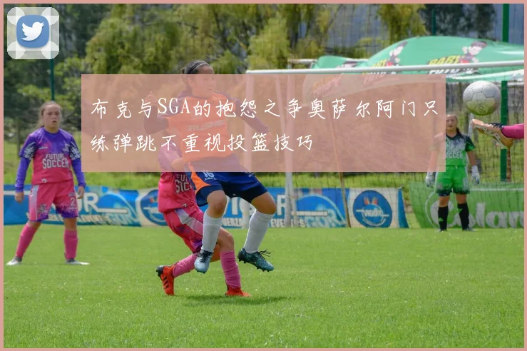 布克与SGA的抱怨之争奥萨尔阿门只练弹跳不重视投篮技巧