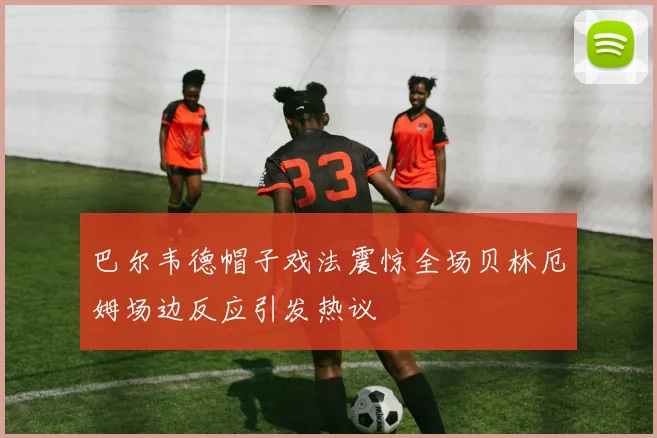巴尔韦德帽子戏法震惊全场贝林厄姆场边反应引发热议