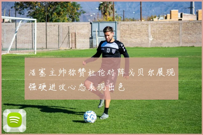 活塞主帅称赞杜伦对阵戈贝尔展现强硬进攻心态表现出色