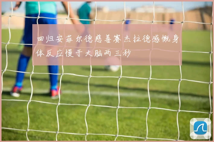 回归安菲尔德慈善赛杰拉德感慨身体反应慢于大脑两三秒
