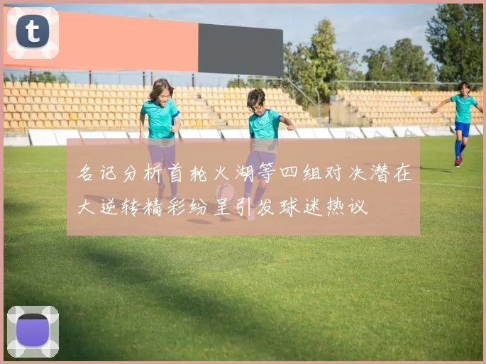 名记分析首轮火湖等四组对决潜在大逆转精彩纷呈引发球迷热议