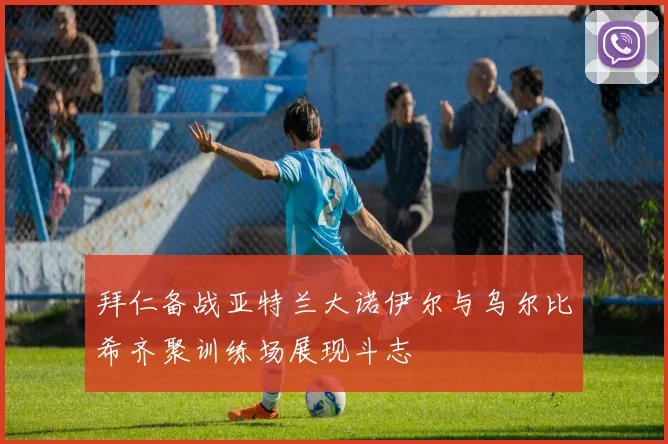 拜仁备战亚特兰大诺伊尔与乌尔比希齐聚训练场展现斗志