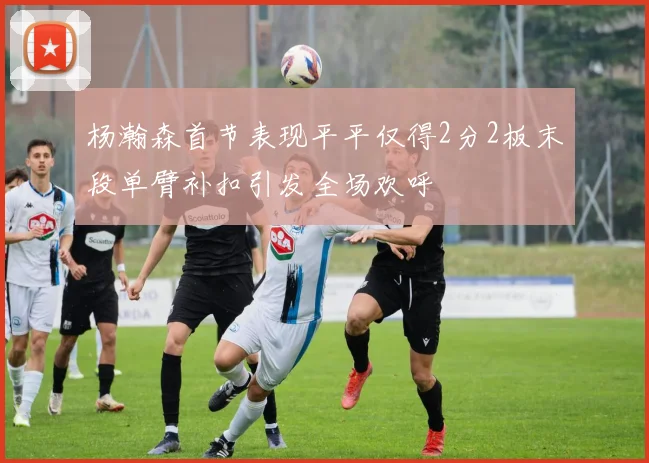 杨瀚森首节表现平平仅得2分2板末段单臂补扣引发全场欢呼