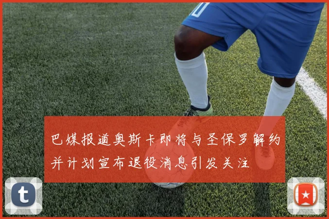 巴媒报道奥斯卡即将与圣保罗解约并计划宣布退役消息引发关注